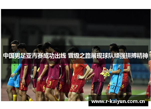中国男足亚青赛成功出线 晋级之路展现球队顽强拼搏精神 中国男足亚青赛成功出线 晋级之路展现球队顽强拼搏精神