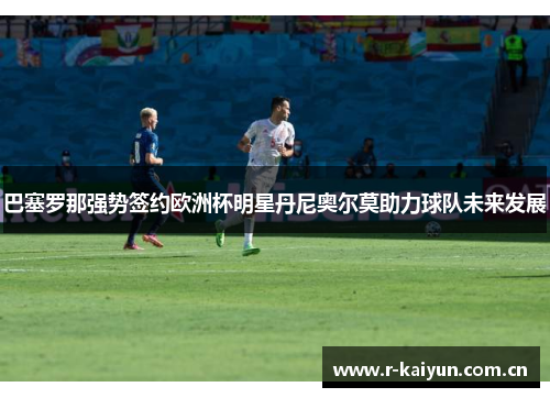 巴塞罗那强势签约欧洲杯明星丹尼奥尔莫助力球队未来发展 巴塞罗那强势签约欧洲杯明星丹尼奥尔莫助力球队未来发展